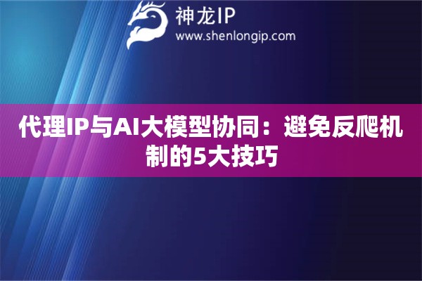 代理IP與AI大模型協(xié)同：避免反爬機(jī)制的5大技巧