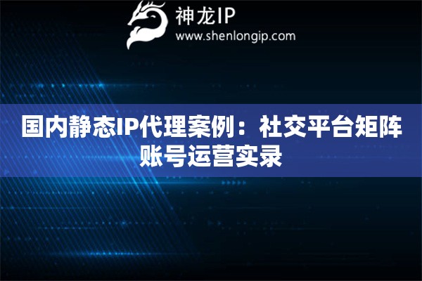 國內(nèi)靜態(tài)IP代理案例：社交平臺矩陣賬號運營實錄