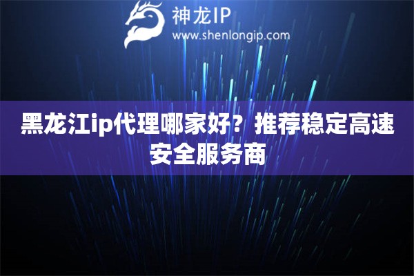 黑龍江ip代理哪家好？推薦穩(wěn)定高速安全服務(wù)商