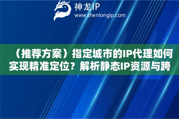 （推薦方案）指定城市的IP代理如何實(shí)現(xiàn)精準(zhǔn)定位？解析靜態(tài)IP資源與跨地域網(wǎng)絡(luò)連接方案