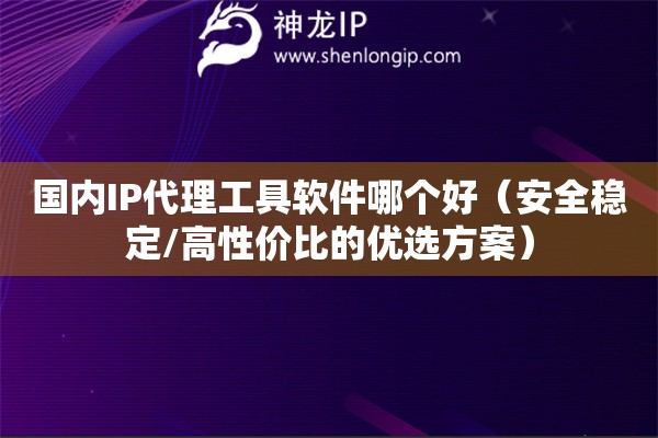 國內(nèi)IP代理工具軟件哪個(gè)好（安全穩(wěn)定/高性價(jià)比的優(yōu)選方案）