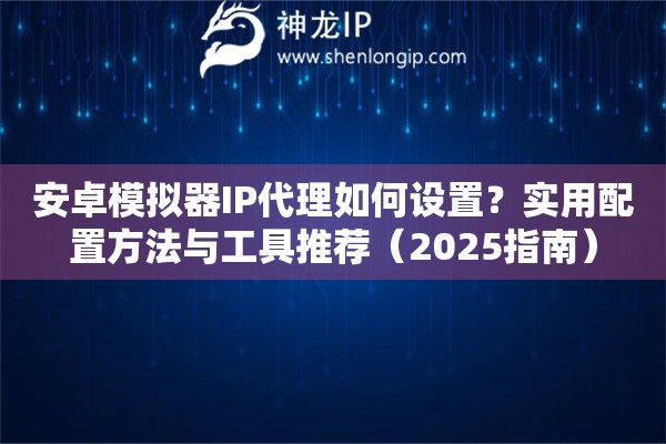 安卓模擬器IP代理如何設(shè)置？實(shí)用配置方法與工具推薦（2025指南）