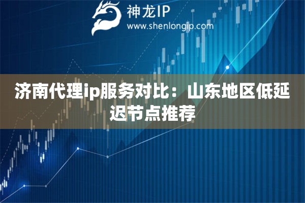 濟(jì)南代理ip服務(wù)對比：山東地區(qū)低延遲節(jié)點(diǎn)推薦