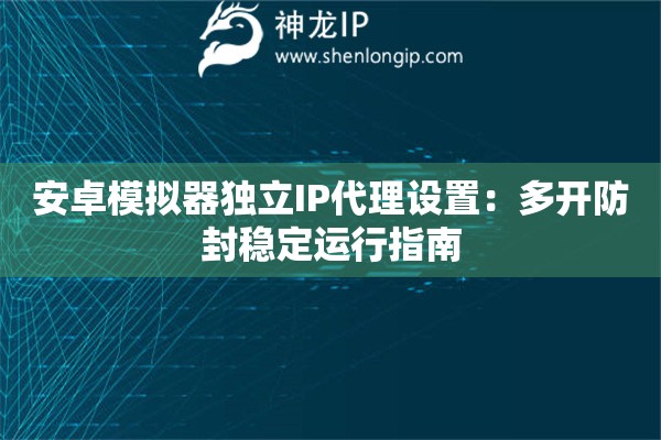 安卓模擬器獨(dú)立IP代理設(shè)置：多開防封穩(wěn)定運(yùn)行指南