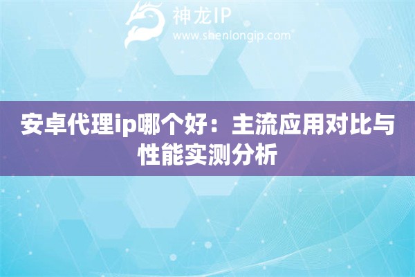 安卓代理ip哪個好：主流應用對比與性能實測分析