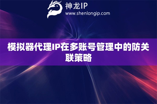 模擬器代理IP在多賬號(hào)管理中的防關(guān)聯(lián)策略