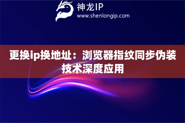 更換ip換地址：瀏覽器指紋同步偽裝技術(shù)深度應(yīng)用