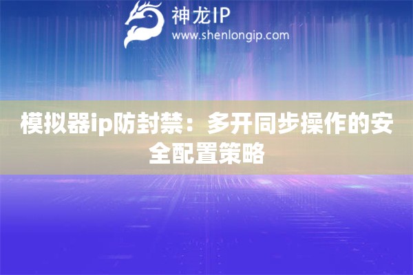 模擬器ip防封禁：多開(kāi)同步操作的安全配置策略