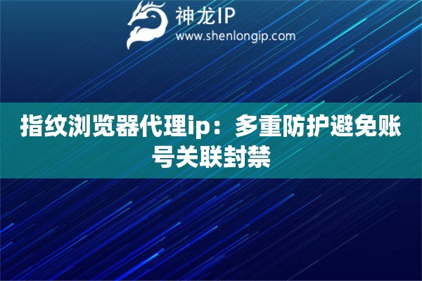 指紋瀏覽器代理ip：多重防護(hù)避免賬號(hào)關(guān)聯(lián)封禁