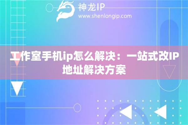 工作室手機ip怎么解決：一站式改IP地址解決方案