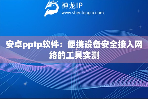 安卓pptp軟件：便攜設(shè)備安全接入網(wǎng)絡(luò)的工具實測