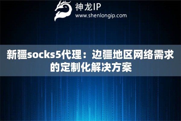 新疆socks5代理：邊疆地區(qū)網(wǎng)絡(luò)需求的定制化解決方案