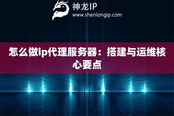 怎么做ip代理服務(wù)器：搭建與運(yùn)維核心要點(diǎn)