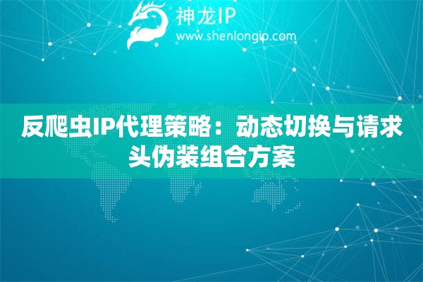 反爬蟲IP代理策略：動態(tài)切換與請求頭偽裝組合方案
