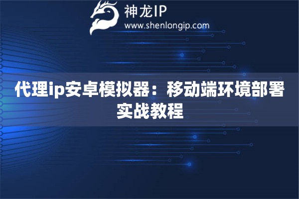 代理ip安卓模擬器：移動(dòng)端環(huán)境部署實(shí)戰(zhàn)教程