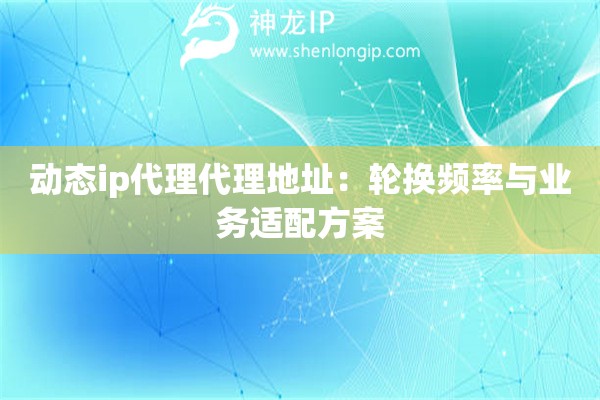 動(dòng)態(tài)ip代理代理地址：輪換頻率與業(yè)務(wù)適配方案