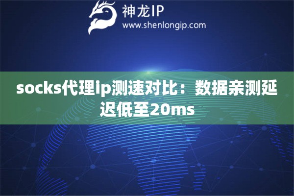 socks代理ip測速對比：數(shù)據(jù)親測延遲低至20ms