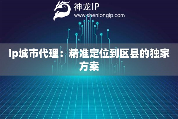 ip城市代理：精準(zhǔn)定位到區(qū)縣的獨(dú)家方案