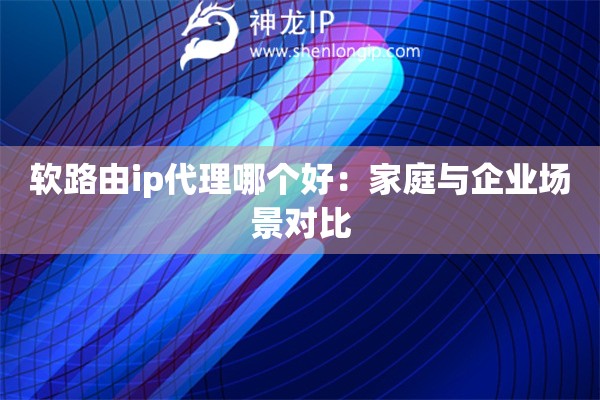 軟路由ip代理哪個(gè)好：家庭與企業(yè)場(chǎng)景對(duì)比