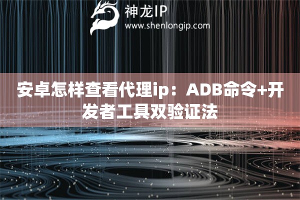 安卓怎樣查看代理ip：ADB命令+開發(fā)者工具雙驗(yàn)證法
