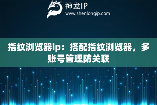 指紋瀏覽器ip：搭配指紋瀏覽器，多賬號管理防關(guān)聯(lián)