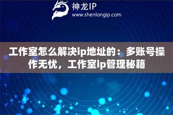 工作室怎么解決ip地址的：多賬號操作無憂，工作室ip管理秘籍