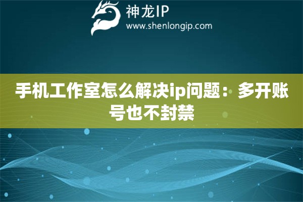 手機工作室怎么解決ip問題：多開賬號也不封禁