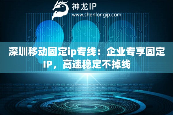 深圳移動(dòng)固定ip專線：企業(yè)專享固定IP，高速穩(wěn)定不掉線