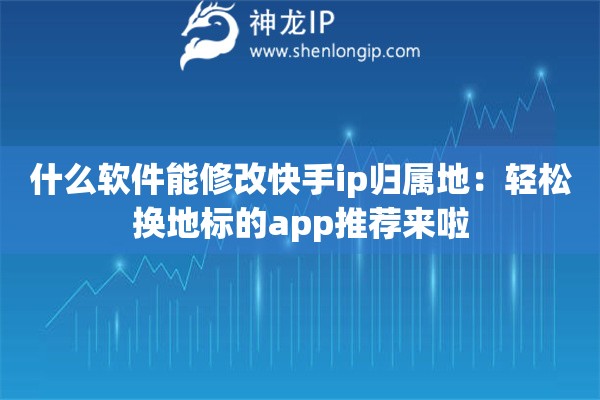 什么軟件能修改快手ip歸屬地：輕松換地標的app推薦來啦