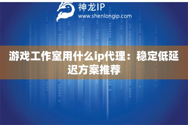 游戲工作室用什么ip代理：穩(wěn)定低延遲方案推薦