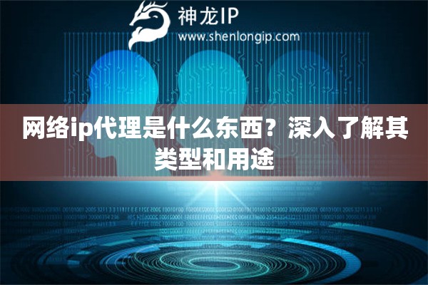 網(wǎng)絡(luò)ip代理是什么東西？深入了解其類型和用途