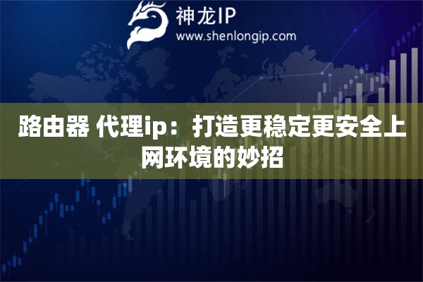 路由器 代理ip：打造更穩(wěn)定更安全上網(wǎng)環(huán)境的妙招