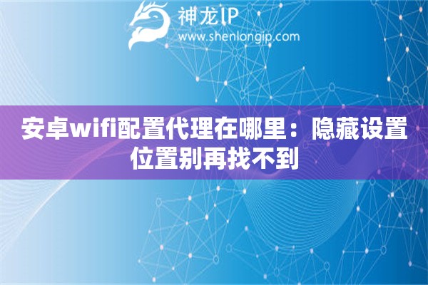 安卓wifi配置代理在哪里：隱藏設(shè)置位置別再找不到