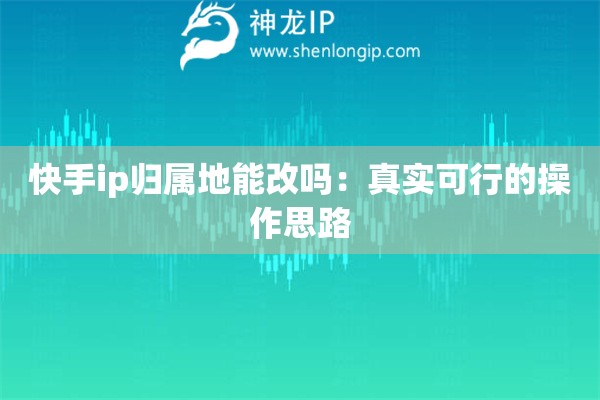 快手ip歸屬地能改嗎：真實可行的操作思路