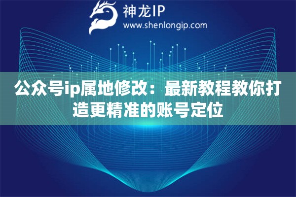 公眾號(hào)ip屬地修改：最新教程教你打造更精準(zhǔn)的賬號(hào)定位